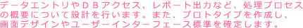 データエントリーやDBアクセス、レポート出力など処理プロセスの概要について設計を行います。プロトタイプを作成し画面デザインやユーザーインターフェース標準を確定します