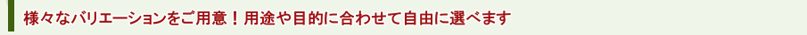 様々なバリエーションをご用意！用途や目的に合わせて自由に選べます