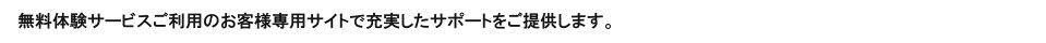 無料体験サービスご利用のお客様専用サイトで充実したサポートをご提供します。